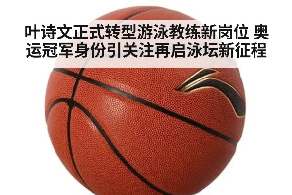 叶诗文正式转型游泳教练新岗位 奥运冠军身份引关注再启泳坛新征程