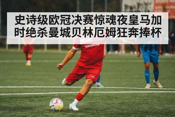 史诗级欧冠决赛惊魂夜皇马加时绝杀曼城贝林厄姆狂奔捧杯
